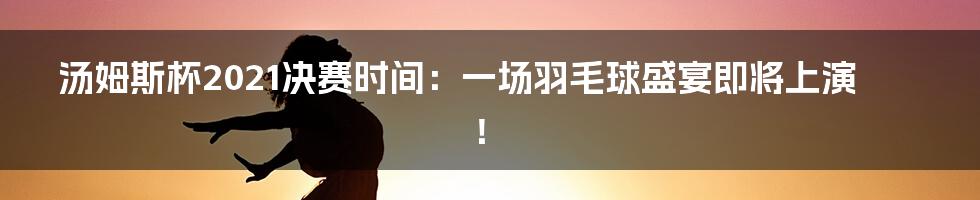 汤姆斯杯2021决赛时间:一场羽毛球盛宴即将上演!
