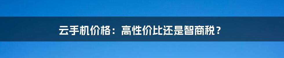 云手机价格:高性价比还是智商税?