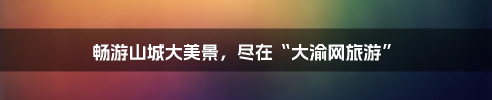 畅游山城大美景,尽在“大渝网旅游”