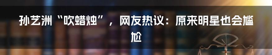 孙艺洲“吹蜡烛”,网友热议:原来明星也会尴尬