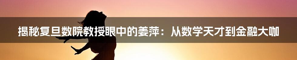 揭秘复旦数院教授眼中的姜萍：从数学天才到金融大咖