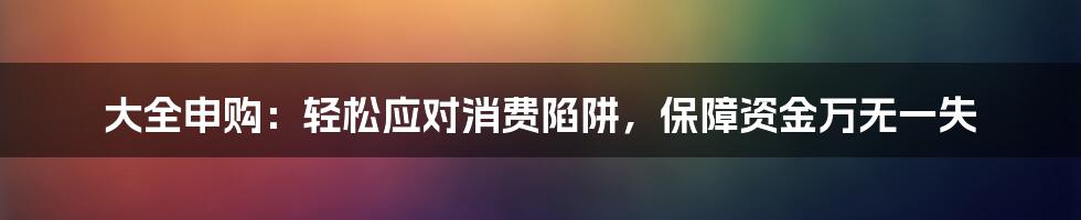 大全申购:轻松应对消费陷阱,保障资金万无一失