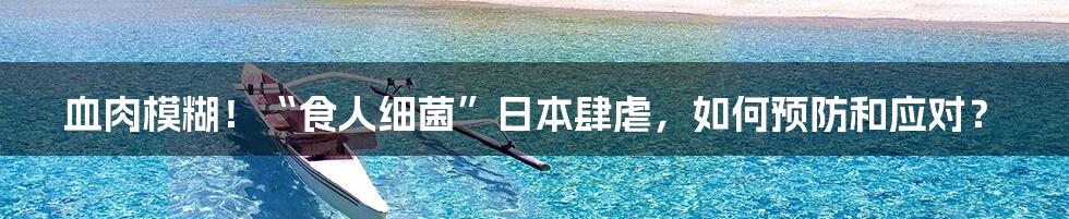 血肉模糊!“食人细菌”日本肆虐,如何预防和应对?