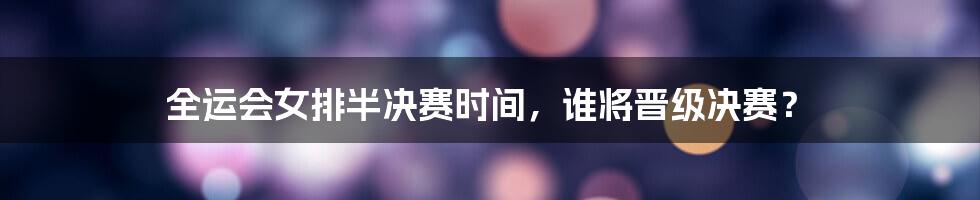 全运会女排半决赛时间,谁将晋级决赛?