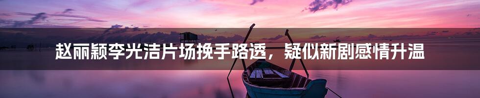赵丽颖李光洁片场挽手路透,疑似新剧感情升温