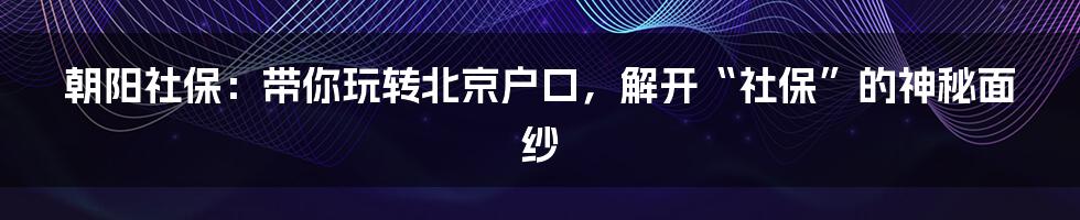 朝阳社保:带你玩转北京户口,解开“社保”的神秘面纱