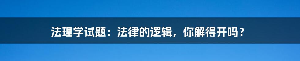 法理学试题:法律的逻辑,你解得开吗?