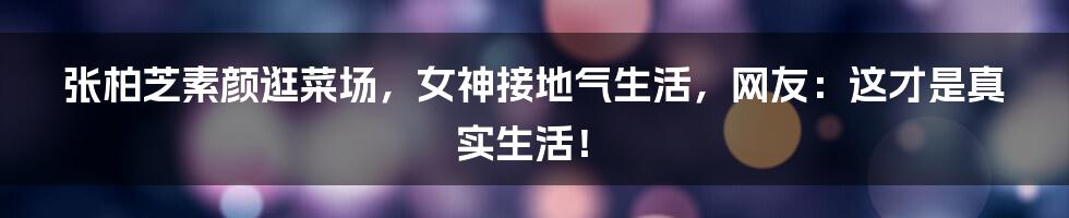 张柏芝素颜逛菜场,女神接地气生活,网友:这才是真实生活!