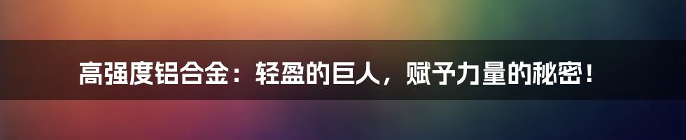 高强度铝合金:轻盈的巨人,赋予力量的秘密!