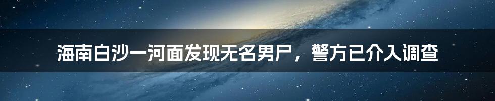 海南白沙一河面发现无名男尸,警方已介入调查