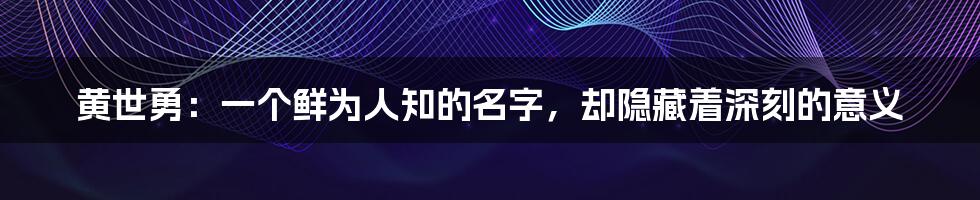 黄世勇:一个鲜为人知的名字,却隐藏着深刻的意义