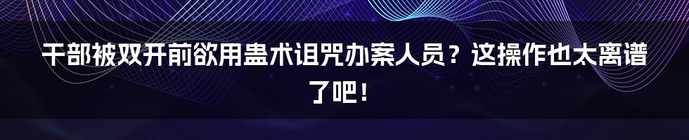 干部被双开前欲用蛊术诅咒办案人员?这操作也太离谱了吧!
