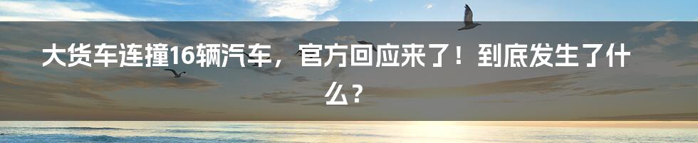 大货车连撞16辆汽车,官方回应来了!到底发生了什么?
