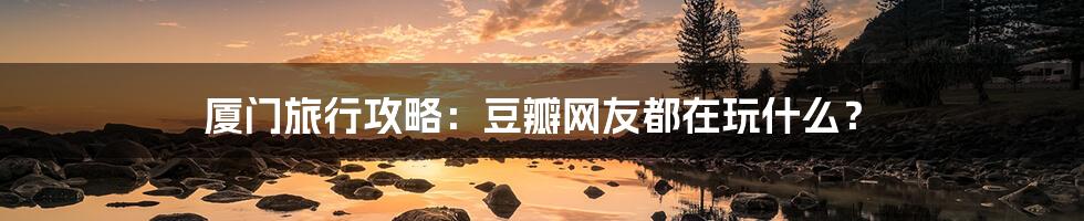 厦门旅行攻略:豆瓣网友都在玩什么?