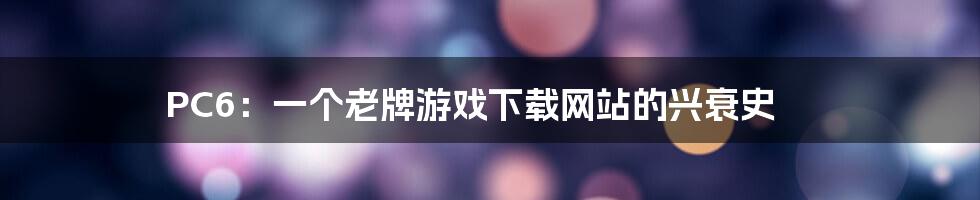 PC6:一个老牌游戏下载网站的兴衰史
