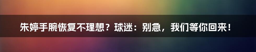 朱婷手腕恢复不理想?球迷:别急,我们等你回来!