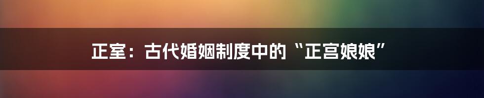 正室:古代婚姻制度中的“正宫娘娘”