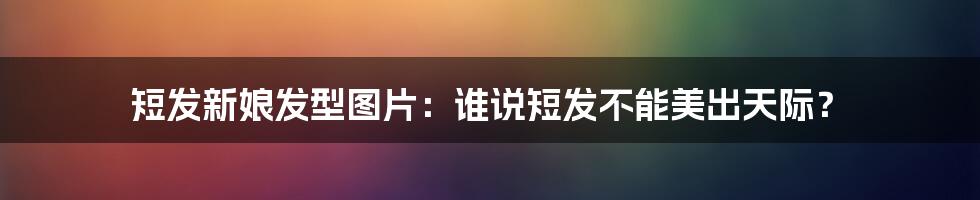 短发新娘发型图片:谁说短发不能美出天际?