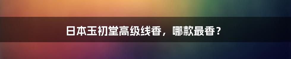 日本玉初堂高级线香,哪款最香?