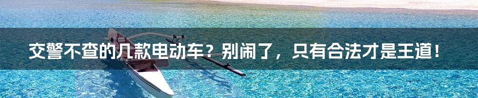 交警不查的几款电动车?别闹了,只有合法才是王道!