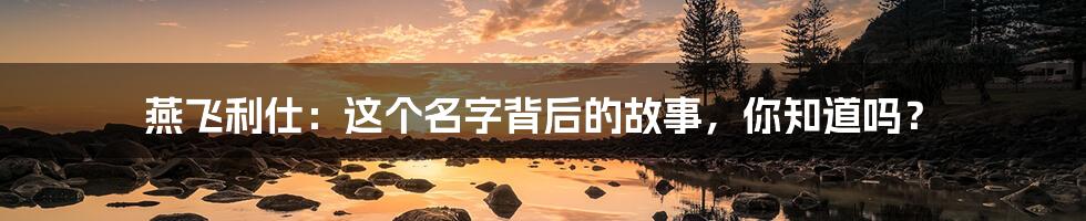 燕飞利仕:这个名字背后的故事,你知道吗?
