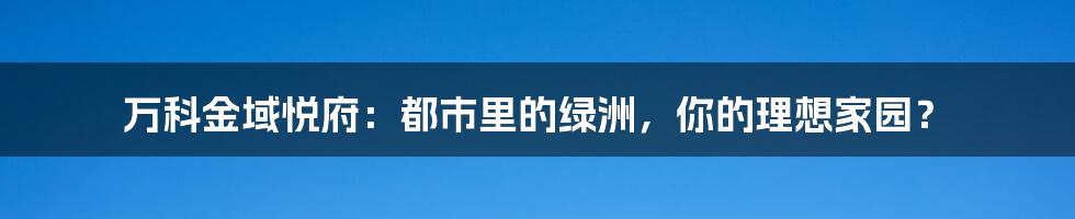 万科金域悦府:都市里的绿洲,你的理想家园?