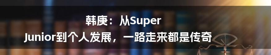 韩庚:从Super Junior到个人发展,一路走来都是传奇