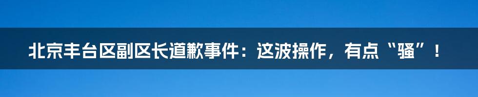 北京丰台区副区长道歉事件:这波操作,有点“骚”!