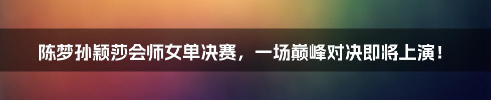 陈梦孙颖莎会师女单决赛,一场巅峰对决即将上演!
