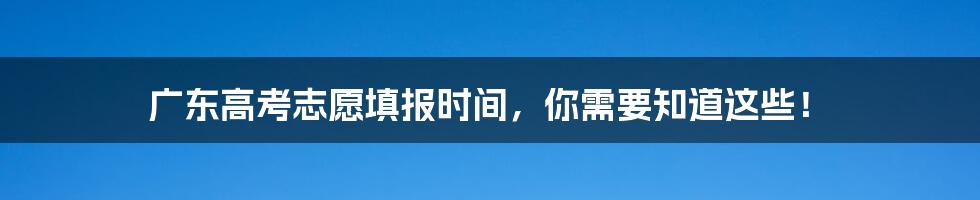 广东高考志愿填报时间,你需要知道这些!