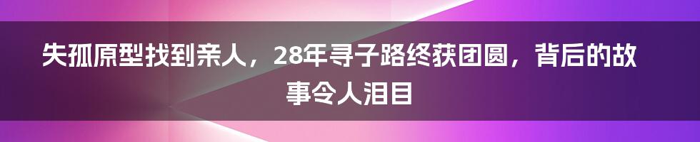 失孤原型找到亲人,28年寻子路终获团圆,背后的故事令人泪目