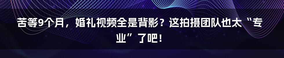 苦等9个月,婚礼视频全是背影?这拍摄团队也太“专业”了吧!