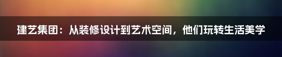 建艺集团:从装修设计到艺术空间,他们玩转生活美学