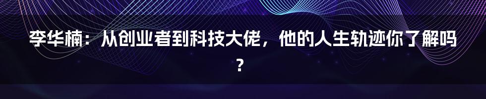 李华楠:从创业者到科技大佬,他的人生轨迹你了解吗?