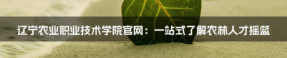 辽宁农业职业技术学院官网:一站式了解农林人才摇篮