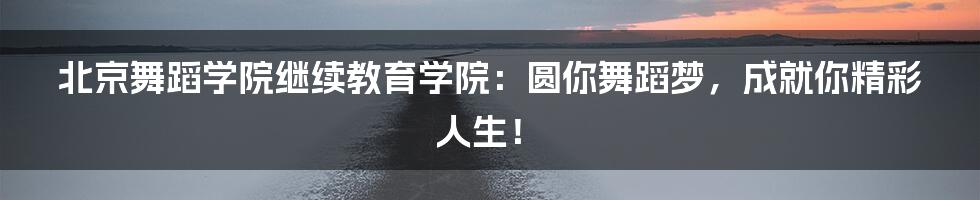 北京舞蹈学院继续教育学院:圆你舞蹈梦,成就你精彩人生!