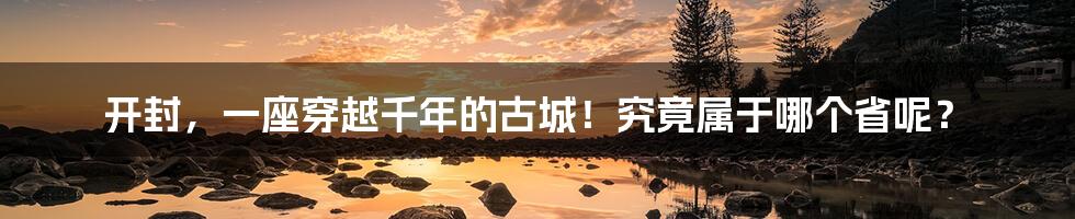 开封,一座穿越千年的古城!究竟属于哪个省呢?