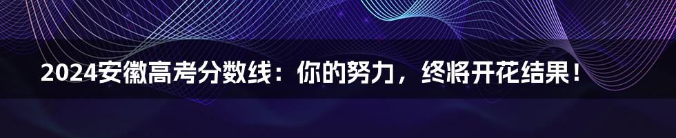 2024安徽高考分数线:你的努力,终将开花结果!