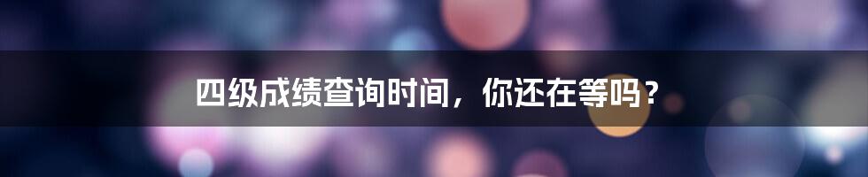 四级成绩查询时间,你还在等吗?