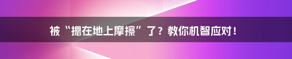被“摁在地上摩擦”了?教你机智应对!