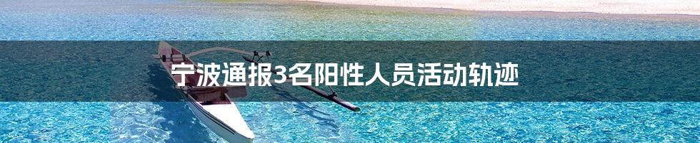 宁波通报3名阳性人员活动轨迹