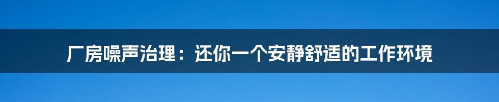 厂房噪声治理:还你一个安静舒适的工作环境