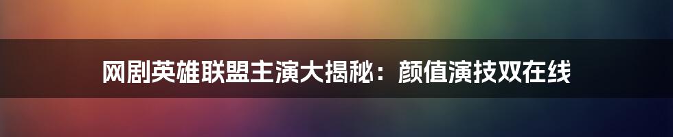 网剧英雄联盟主演大揭秘:颜值演技双在线
