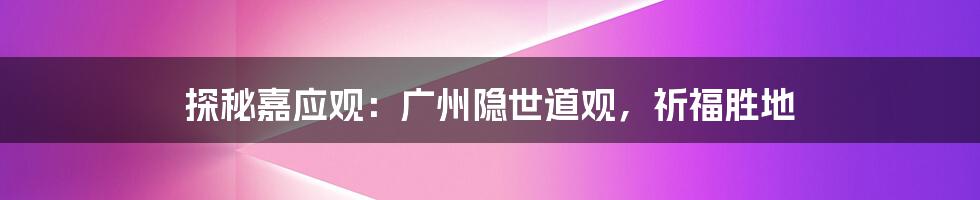 探秘嘉应观:广州隐世道观,祈福胜地