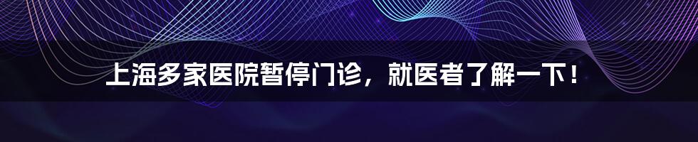 上海多家医院暂停门诊,就医者了解一下!