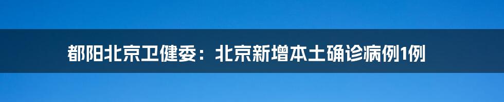 都阳北京卫健委:北京新增本土确诊病例1例