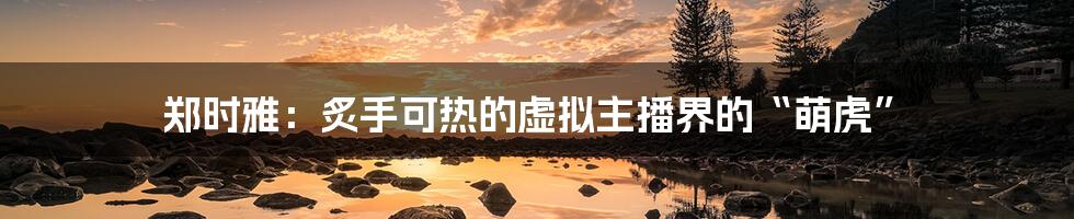 郑时雅:炙手可热的虚拟主播界的“萌虎”