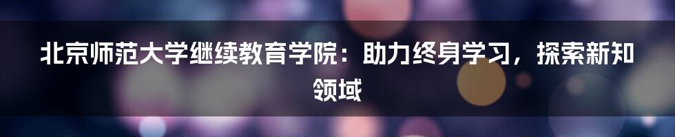 北京师范大学继续教育学院:助力终身学习,探索新知领域