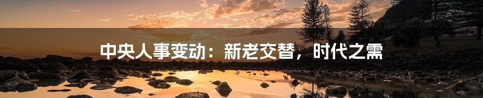 中央人事变动:新老交替,时代之需