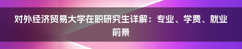 对外经济贸易大学在职研究生详解:专业、学费、就业前景